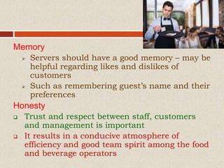 Memory
 Servers should have a good memory – may be
helpful regarding likes and dislikes of
customers
 Such as remembering guest’s name and their
preferences
Honesty
 Trust and respect between staff, customers
and management is important
 It results in a conducive atmosphere of
efficiency and good team spirit among the food
and beverage operators
 