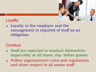 Loyalty
 Loyalty to the employer and the
management is required of staff as an
obligation
Conduct
 Staff are expected to conduct themselves
impeccably at all times, esp. before guests
 Follow organization’s rules and regulations
and show respect to all senior staff
 