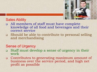 Sales Ability
 All members of staff must have complete
knowledge of all food and beverages and their
correct service
 Should be able to contribute to personal selling
and merchandising
Sense of Urgency
 Staff must develop a sense of urgency in their
work
 Contributes to generating maximum amount of
business over the service period, and high net
profit as possible
 