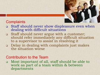 Complaints
 Staff should never show displeasure even when
dealing with difficult situations
 Staff should never argue with a customer;
should refer immediately any difficult situation
to a supervisor to assist in resolving it
 Delay in dealing with complaints just makes
the situation worse
Contribution to the Team
 Most important of all, staff should be able to
work as part of a team within & between
departments
 