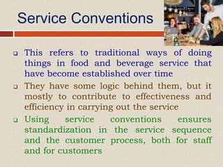 Service Conventions
 This refers to traditional ways of doing
things in food and beverage service that
have become established over time
 They have some logic behind them, but it
mostly to contribute to effectiveness and
efficiency in carrying out the service
 Using service conventions ensures
standardization in the service sequence
and the customer process, both for staff
and for customers
 