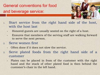 General conventions for food
and beverage service:
1. Start service from the right hand side of the host,
with the host last
• Honored guests are usually seated on the right of a host.
• Ensures that members of the serving staff are walking forward
to serve the next person.
2. Serve women first
• Often done if it does not slow the service.
3. Serve plated foods from the right hand side of a
customer
• Plates can be placed in from of the customer with the right
hand and the stack of other plated food is then behind the
customer’s chair in the left hand.
 