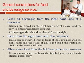 General conventions for food
and beverage service:
4. Serve all beverages from the right hand side of a
customer.
• Glasses are placed on the right hand side of a cover and the
service of beverages follow from this.
• All beverages also should be cleared from the right.
5. Clear from the right hand side of a customer
• Plates can be removed from in front of the customers with the
right hand and the stack of plates is behind the customer’s
chair, in the server’s left hand.
6. Silver serve food from the left hand side of a customer
• Customers can more easily see the food being served and make
choices if necessary.
 