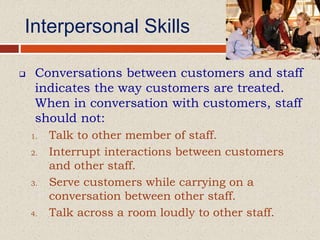 Interpersonal Skills
 Conversations between customers and staff
indicates the way customers are treated.
When in conversation with customers, staff
should not:
1. Talk to other member of staff.
2. Interrupt interactions between customers
and other staff.
3. Serve customers while carrying on a
conversation between other staff.
4. Talk across a room loudly to other staff.
 