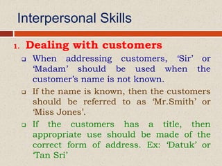 Interpersonal Skills
1. Dealing with customers
 When addressing customers, ‘Sir’ or
‘Madam’ should be used when the
customer’s name is not known.
 If the name is known, then the customers
should be referred to as ‘Mr.Smith’ or
‘Miss Jones’.
 If the customers has a title, then
appropriate use should be made of the
correct form of address. Ex: ‘Datuk’ or
‘Tan Sri’
 