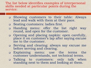 The list below identifies examples of interpersonal
skills needed at particular points during the
service:
 Showing customers to their table: Always
lead and walk with them at their pace.
 Seating customers: ladies first.
 Handing menu: offer the list right way
round, and open for the customer.
 Opening and placing napkin: open carefully,
place it on customer’s lap after saying excuse
me to the customer.
 Serving and clearing: always say excuse me
before serving and clearing.
 Explaining menu: use the terms the
customer understands, not technical terms.
 Talking to customers: only talk when
standing next to them and looking at them.
 