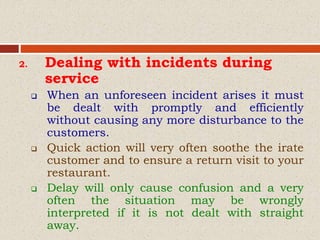 2. Dealing with incidents during
service
 When an unforeseen incident arises it must
be dealt with promptly and efficiently
without causing any more disturbance to the
customers.
 Quick action will very often soothe the irate
customer and to ensure a return visit to your
restaurant.
 Delay will only cause confusion and a very
often the situation may be wrongly
interpreted if it is not dealt with straight
away.
 