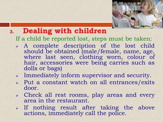3. Dealing with children
If a child be reported lost, steps must be taken:
 A complete description of the lost child
should be obtained (male/female, name, age,
where last seen, clothing worn, colour of
hair, accessories were being carries such as
dolls or bags)
 Immediately inform supervisor and security.
 Put a constant watch on all entrances/exits
door.
 Check all rest rooms, play areas and every
area in the restaurant.
 If nothing result after taking the above
actions, immediately call the police.
 