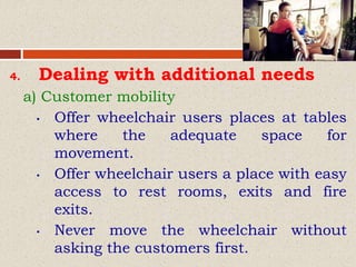 4. Dealing with additional needs
a) Customer mobility
• Offer wheelchair users places at tables
where the adequate space for
movement.
• Offer wheelchair users a place with easy
access to rest rooms, exits and fire
exits.
• Never move the wheelchair without
asking the customers first.
 