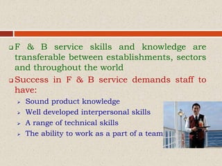  F & B service skills and knowledge are
transferable between establishments, sectors
and throughout the world
 Success in F & B service demands staff to
have:
 Sound product knowledge
 Well developed interpersonal skills
 A range of technical skills
 The ability to work as a part of a team
 