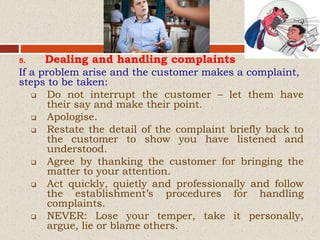 5. Dealing and handling complaints
If a problem arise and the customer makes a complaint,
steps to be taken:
 Do not interrupt the customer – let them have
their say and make their point.
 Apologise.
 Restate the detail of the complaint briefly back to
the customer to show you have listened and
understood.
 Agree by thanking the customer for bringing the
matter to your attention.
 Act quickly, quietly and professionally and follow
the establishment’s procedures for handling
complaints.
 NEVER: Lose your temper, take it personally,
argue, lie or blame others.
 