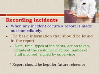 Recording incidents
 When any incident occurs a report is made
out immediately.
 The basic information that should be found
in the report:
 Date, time, types of incidents, action taken,
details of the customer involved, names of
staff involved, signed by supervisor
* Report should be kept for future reference
 