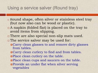 Using a service salver (Round tray)
 Round shape, often silver or stainless steel tray
(but now also can be wood or plastic).
 A napkin (folded flat) is placed on the tray to
avoid items from slipping.
 There are also special non-slip mats used.
 The service salver may be used for:
Carry clean glasses to and remove dirty glasses
from tables.
Carry clean cutlery to find and from tables.
Place clean cutlery on the table.
Place clean cups and saucers on the table.
Provide an under flat when silver serving
vegetables
 