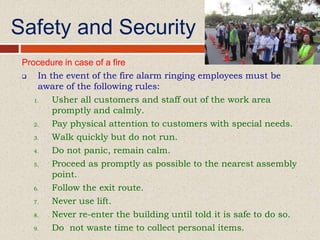 Safety and Security
Procedure in case of a fire
 In the event of the fire alarm ringing employees must be
aware of the following rules:
1. Usher all customers and staff out of the work area
promptly and calmly.
2. Pay physical attention to customers with special needs.
3. Walk quickly but do not run.
4. Do not panic, remain calm.
5. Proceed as promptly as possible to the nearest assembly
point.
6. Follow the exit route.
7. Never use lift.
8. Never re-enter the building until told it is safe to do so.
9. Do not waste time to collect personal items.
 