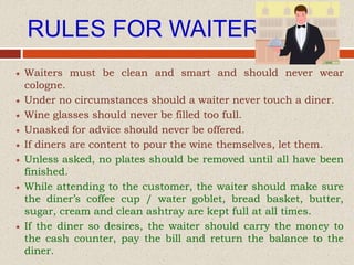 RULES FOR WAITER
 Waiters must be clean and smart and should never wear
cologne.
 Under no circumstances should a waiter never touch a diner.
 Wine glasses should never be filled too full.
 Unasked for advice should never be offered.
 If diners are content to pour the wine themselves, let them.
 Unless asked, no plates should be removed until all have been
finished.
 While attending to the customer, the waiter should make sure
the diner’s coffee cup / water goblet, bread basket, butter,
sugar, cream and clean ashtray are kept full at all times.
 If the diner so desires, the waiter should carry the money to
the cash counter, pay the bill and return the balance to the
diner.
 