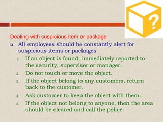 Dealing with suspicious item or package
 All employees should be constantly alert for
suspicious items or packages
1. If an object is found, immediately reported to
the security, supervisor or manager.
2. Do not touch or move the object.
3. If the object belong to any customers, return
back to the customer.
4. Ask customer to keep the object with them.
5. If the object not belong to anyone, then the area
should be cleared and call the police.
 