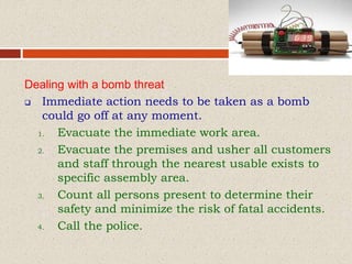 Dealing with a bomb threat
 Immediate action needs to be taken as a bomb
could go off at any moment.
1. Evacuate the immediate work area.
2. Evacuate the premises and usher all customers
and staff through the nearest usable exists to
specific assembly area.
3. Count all persons present to determine their
safety and minimize the risk of fatal accidents.
4. Call the police.
 