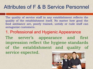 Attributes of F & B Service Personnel
The quality of service staff in any establishment reflects the
quality of the establishment itself. No matter how good the
food ambiance are, poorly trained, untidy or rude staff can
antagonize customers.
1. Professional and Hygienic Appearance
The server’s appearance and first
impression reflect the hygiene standards
of the establishment and quality of
service expected.
 