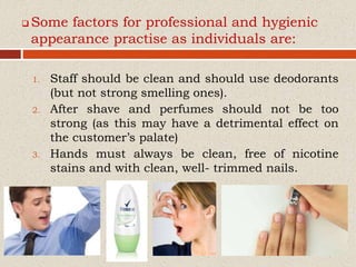  Some factors for professional and hygienic
appearance practise as individuals are:
1. Staff should be clean and should use deodorants
(but not strong smelling ones).
2. After shave and perfumes should not be too
strong (as this may have a detrimental effect on
the customer’s palate)
3. Hands must always be clean, free of nicotine
stains and with clean, well- trimmed nails.
 