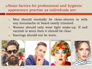  Some factors for professional and hygienic
appearance practise as individuals are:
4. Men should normally be clean-shaven or with
any moustache or beard neatly trimmed.
5. Women should only wear light make-up. If nail
varnish is worn then it should be clear.
6. Earrings should not be worn.
 