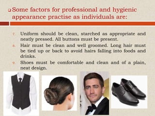  Some factors for professional and hygienic
appearance practise as individuals are:
7. Uniform should be clean, starched as appropriate and
neatly pressed. All buttons must be present.
8. Hair must be clean and well groomed. Long hair must
be tied up or back to avoid hairs falling into foods and
drinks.
9. Shoes must be comfortable and clean and of a plain,
neat design.
 