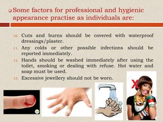  Some factors for professional and hygienic
appearance practise as individuals are:
10. Cuts and burns should be covered with waterproof
dressings/plaster.
11. Any colds or other possible infections should be
reported immediately.
12. Hands should be washed immediately after using the
toilet, smoking or dealing with refuse. Hot water and
soap must be used.
13. Excessive jewellery should not be worn.
 