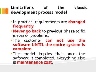 Limitations of the classic
development process model
• In practice, requirements are changed
frequently.
• Never go back to previous phase to fix
errors or problems.
• The customer can not use the
software UNTIL the entire system is
complete.
• The model implies that once the
software is completed, everything else
is maintenance cost.
 