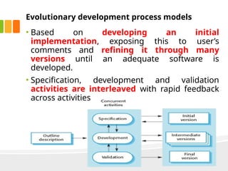 Evolutionary development process models
• Based on developing an initial
implementation, exposing this to user’s
comments and refining it through many
versions until an adequate software is
developed.
• Specification, development and validation
activities are interleaved with rapid feedback
across activities
 