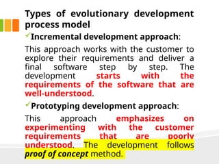 Types of evolutionary development
process model
Incremental development approach:
This approach works with the customer to
explore their requirements and deliver a
final software step by step. The
development starts with the
requirements of the software that are
well-understood.
Prototyping development approach:
This approach emphasizes on
experimenting with the customer
requirements that are poorly
understood. The development follows
proof of concept method.
 