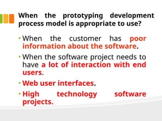 When the prototyping development
process model is appropriate to use?
• When the customer has poor
information about the software.
• When the software project needs to
have a lot of interaction with end
users.
• Web user interfaces.
• High technology software
projects.
 