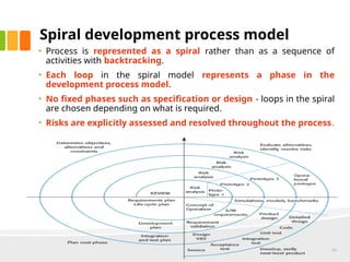 Spiral development process model
• Process is represented as a spiral rather than as a sequence of
activities with backtracking.
• Each loop in the spiral model represents a phase in the
development process model.
• No fixed phases such as specification or design - loops in the spiral
are chosen depending on what is required.
• Risks are explicitly assessed and resolved throughout the process.
21
 