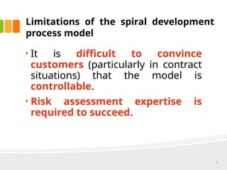 Limitations of the spiral development
process model
• It is difficult to convince
customers (particularly in contract
situations) that the model is
controllable.
• Risk assessment expertise is
required to succeed.
22
 