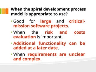 When the spiral development process
model is appropriate to use?
• Good for large and critical-
mission software projects.
• When the risk and costs
evaluation is important.
• Additional functionality can be
added at a later date.
• When requirements are unclear
and complex.
 