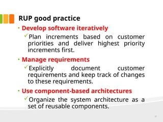RUP good practice
• Develop software iteratively
Plan increments based on customer
priorities and deliver highest priority
increments first.
• Manage requirements
Explicitly document customer
requirements and keep track of changes
to these requirements.
• Use component-based architectures
Organize the system architecture as a
set of reusable components.
27
 