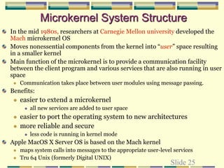 Slide 25
Microkernel System Structure
In the mid 1980s, researchers at Carnegie Mellon university developed the
Mach microkernel OS
Moves nonessential components from the kernel into “user” space resulting
in a smaller kernel
Main function of the microkernel is to provide a communication facility
between the client program and various services that are also running in user
space
 Communication takes place between user modules using message passing.
Benefits:
 easier to extend a microkernel
 all new services are added to user space
 easier to port the operating system to new architectures
 more reliable and secure
 less code is running in kernel mode
Apple MacOS X Server OS is based on the Mach kernel
 maps system calls into messages to the appropriate user-level services
 Tru 64 Unix (formerly Digital UNIX)
 