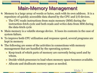 Slide 5
Main-Memory Management
Memory is a large array of words or bytes, each with its own address. It is a
repository of quickly accessible data shared by the CPU and I/O devices.
 The CPU reads instructions from main memory (MM) during the
instruction-fetch cycle and both reads and writes data from MM during
the data-fetch cycle
Main memory is a volatile storage device. It loses its contents in the case of
system failure.
To improve both CPU utilization and response speed, several programs are
kept in memory
The following are some of the activities in connections with memory
management that are handled by the operating system :
 Keep track of which parts of memory are currently being used and by
whom.
 Decide which processes to load when memory space becomes available.
 Allocate and deallocate memory space as needed.
 