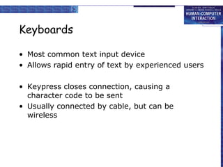 Keyboards
• Most common text input device
• Allows rapid entry of text by experienced users
• Keypress closes connection, causing a
character code to be sent
• Usually connected by cable, but can be
wireless
 