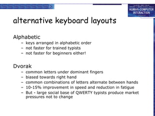 alternative keyboard layouts
Alphabetic
– keys arranged in alphabetic order
– not faster for trained typists
– not faster for beginners either!
Dvorak
– common letters under dominant fingers
– biased towards right hand
– common combinations of letters alternate between hands
– 10-15% improvement in speed and reduction in fatigue
– But - large social base of QWERTY typists produce market
pressures not to change
 