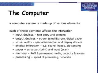 The Computer
a computer system is made up of various elements
each of these elements affects the interaction
– input devices – text entry and pointing
– output devices – screen (small&large), digital paper
– virtual reality – special interaction and display devices
– physical interaction – e.g. sound, haptic, bio-sensing
– paper – as output (print) and input (scan)
– memory – RAM & permanent media, capacity & access
– processing – speed of processing, networks
 