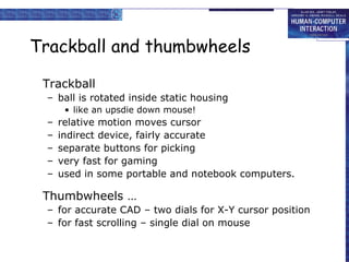 Trackball and thumbwheels
Trackball
– ball is rotated inside static housing
• like an upsdie down mouse!
– relative motion moves cursor
– indirect device, fairly accurate
– separate buttons for picking
– very fast for gaming
– used in some portable and notebook computers.
Thumbwheels …
– for accurate CAD – two dials for X-Y cursor position
– for fast scrolling – single dial on mouse
 