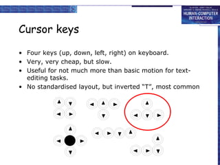 Cursor keys
• Four keys (up, down, left, right) on keyboard.
• Very, very cheap, but slow.
• Useful for not much more than basic motion for text-
editing tasks.
• No standardised layout, but inverted “T”, most common
 