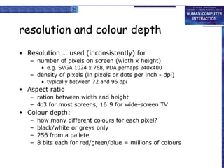 resolution and colour depth
• Resolution … used (inconsistently) for
– number of pixels on screen (width x height)
• e.g. SVGA 1024 x 768, PDA perhaps 240x400
– density of pixels (in pixels or dots per inch - dpi)
• typically between 72 and 96 dpi
• Aspect ratio
– ration between width and height
– 4:3 for most screens, 16:9 for wide-screen TV
• Colour depth:
– how many different colours for each pixel?
– black/white or greys only
– 256 from a pallete
– 8 bits each for red/green/blue = millions of colours
 
