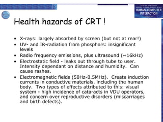 Health hazards of CRT !
• X-rays: largely absorbed by screen (but not at rear!)
• UV- and IR-radiation from phosphors: insignificant
levels
• Radio frequency emissions, plus ultrasound (~16kHz)
• Electrostatic field - leaks out through tube to user.
Intensity dependant on distance and humidity. Can
cause rashes.
• Electromagnetic fields (50Hz-0.5MHz). Create induction
currents in conductive materials, including the human
body. Two types of effects attributed to this: visual
system - high incidence of cataracts in VDU operators,
and concern over reproductive disorders (miscarriages
and birth defects).
 