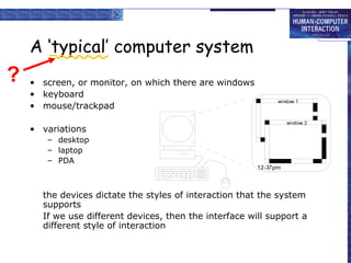 A ‘typical’ computer system
• screen, or monitor, on which there are windows
• keyboard
• mouse/trackpad
• variations
– desktop
– laptop
– PDA
the devices dictate the styles of interaction that the system
supports
If we use different devices, then the interface will support a
different style of interaction
window 1
window 2
12-37pm
?
 