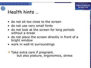 Health hints …
• do not sit too close to the screen
• do not use very small fonts
• do not look at the screen for long periods
without a break
• do not place the screen directly in front of a
bright window
• work in well-lit surroundings
 Take extra care if pregnant.
but also posture, ergonomics, stress
 