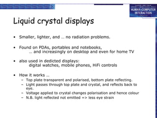 Liquid crystal displays
• Smaller, lighter, and … no radiation problems.
• Found on PDAs, portables and notebooks,
… and increasingly on desktop and even for home TV
• also used in dedicted displays:
digital watches, mobile phones, HiFi controls
• How it works …
– Top plate transparent and polarised, bottom plate reflecting.
– Light passes through top plate and crystal, and reflects back to
eye.
– Voltage applied to crystal changes polarisation and hence colour
– N.B. light reflected not emitted => less eye strain
 
