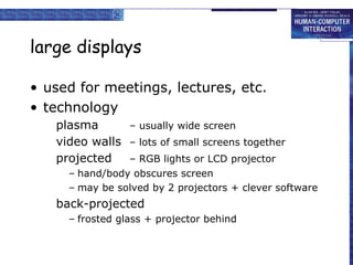 large displays
• used for meetings, lectures, etc.
• technology
plasma – usually wide screen
video walls – lots of small screens together
projected – RGB lights or LCD projector
– hand/body obscures screen
– may be solved by 2 projectors + clever software
back-projected
– frosted glass + projector behind
 