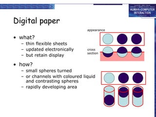 Digital paper
• what?
– thin flexible sheets
– updated electronically
– but retain display
• how?
– small spheres turned
– or channels with coloured liquid
and contrasting spheres
– rapidly developing area
appearance
cross
section
 