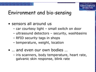 Environment and bio-sensing
• sensors all around us
– car courtesy light – small switch on door
– ultrasound detectors – security, washbasins
– RFID security tags in shops
– temperature, weight, location
• … and even our own bodies …
– iris scanners, body temperature, heart rate,
galvanic skin response, blink rate
 
