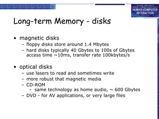 Long-term Memory - disks
• magnetic disks
– floppy disks store around 1.4 Mbytes
– hard disks typically 40 Gbytes to 100s of Gbytes
access time ~10ms, transfer rate 100kbytes/s
• optical disks
– use lasers to read and sometimes write
– more robust that magnetic media
– CD-ROM
- same technology as home audio, ~ 600 Gbytes
– DVD - for AV applications, or very large files
 